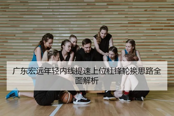 广东宏远年轻内线提速上位杜锋轮换思路全面解析