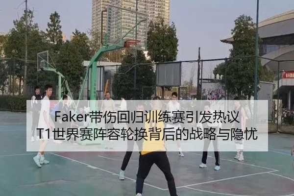 Faker带伤回归训练赛引发热议 T1世界赛阵容轮换背后的战略与隐忧